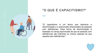 "O QUE É CAPACITISMO?"
"O capacitismo é um termo que descreve a
discriminação e o preconceito direcionados às pessoas
com deficiências. Essa forma de discriminação é
baseada na crença equivocada de que as pessoas com
deficiências são inferiores ou menos capazes do que
aquelas sem deficiências."
2
CAPACITISMO
 