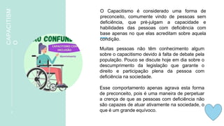 CAPACITISM
O
3
O Capacitismo é considerado uma forma de
preconceito, comumente vindo de pessoas sem
deficiência, que pré-julgam a capacidade e
habilidades das pessoas com deficiência com
base apenas no que elas acreditam sobre aquela
condição.
Muitas pessoas não têm conhecimento algum
sobre o capacitismo devido à falta de debate pela
população. Pouco se discute hoje em dia sobre o
descumprimento da legislação que garante o
direito e participação plena da pessoa com
deficiência na sociedade.
Esse comportamento apenas agrava esta forma
de preconceito, pois é uma maneira de perpetuar
a crença de que as pessoas com deficiência não
são capazes de atuar ativamente na sociedade, o
que é um grande equívoco.
 