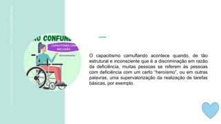 O capacitismo camuflando acontece quando, de tão
estrutural e inconsciente que é a discriminação em razão
da deficiência, muitas pessoas se referem às pessoas
com deficiência com um certo “heroísmo”, ou em outras
palavras, uma supervalorização da realização de tarefas
básicas, por exemplo.
4
TÍTULO
DA
APRESENTAÇÃO
 