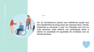 Art. 2o Considera-se pessoa com deficiência aquela que
tem impedimento de longo prazo de natureza física, mental,
intelectual ou sensorial, o qual, em interação com uma ou
mais barreiras, pode obstruir sua participação plena e
efetiva na sociedade em igualdade de condições com as
demais pessoas.
6
CAPACITISMO
 
