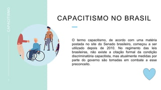 CAPACITISMO NO BRASIL
O termo capacitismo, de acordo com uma matéria
postada no site do Senado brasileiro, começou a ser
utilizado depois de 2010. No regimento das leis
brasileiras, não existe a citação formal da condição
discriminatória capacitista, mas atualmente medidas por
parte do governo são tomadas em combate a esse
preconceito.
7
CAPACITISMO
 