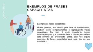 EXEMPLOS DE FRASES
CAPACITISTAS
Exemplos de frases capacitistas;
Muitas pessoas, até mesmo pela falta de conhecimento,
acabam tendo comportamentos e reproduzindo frases
capacitistas. Por isso, é muito importante buscar
informações para que possamos fazer a diferença e quebrar
esta corrente de preconceito. Então, aqui vão alguns
exemplos de frases capacitadas para você tirar do seu
vocabulário:
9
CAPACITISM
O
 