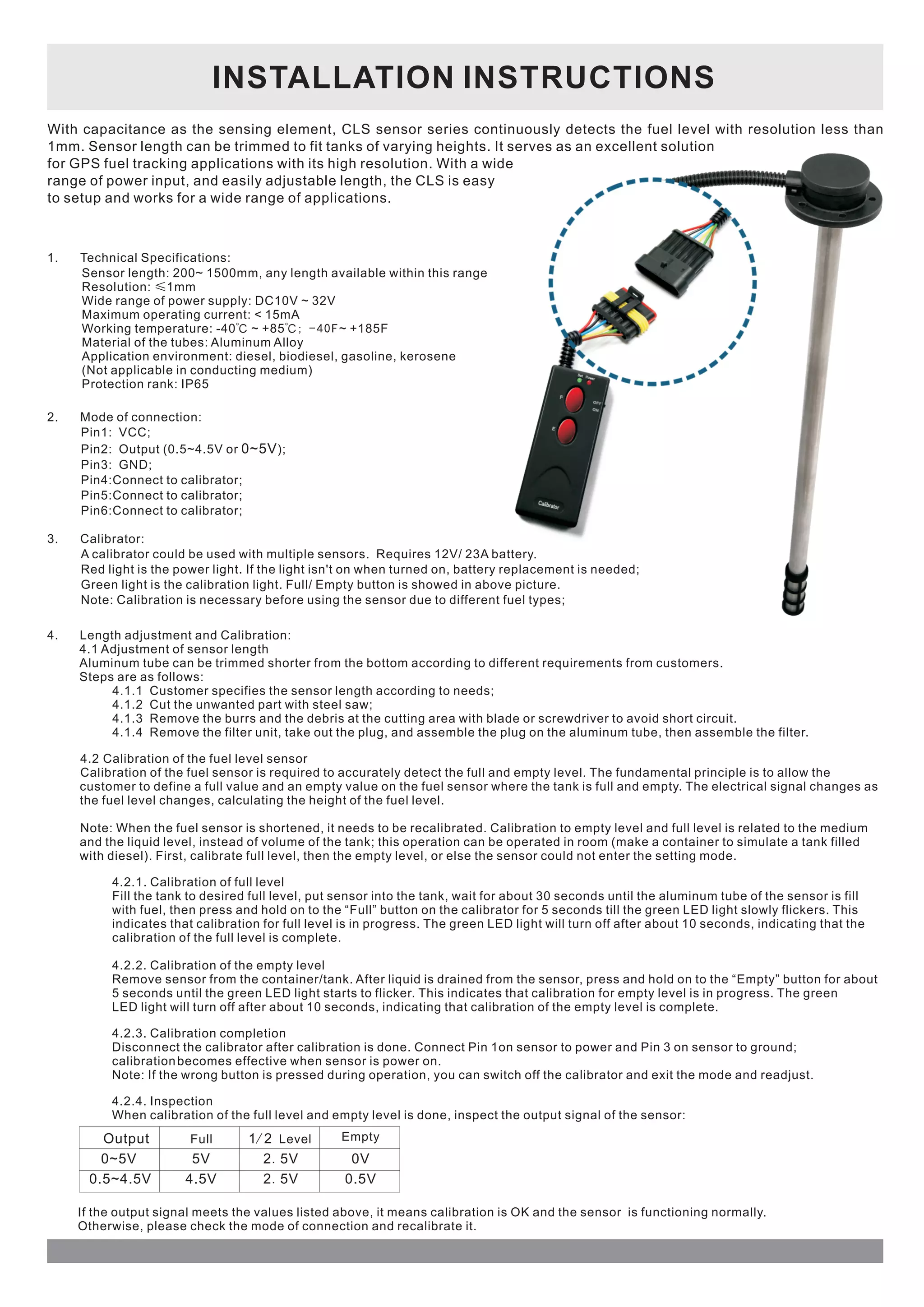 INSTALLATION INSTRUCTIONS 
With capacitance as the sensing element, CLS sensor series continuously detects the fuel level with resolution less than 
1mm. Sensor length can be trimmed to fit tanks of varying heights. It serves as an excellent solution 
for GPS fuel tracking applications with its high resolution. With a wide 
range of power input, and easily adjustable length, the CLS is easy 
to setup and works for a wide range of applications. 
1. Technical Specifications: 
Sensor length: 200~ 1500mm, any length available within this range 
Resolution: ≤1mm 
Wide range of power supply: DC10V ~ 32V 
Maximum operating current: < 15mA 
Working temperature: -40℃ ~ +85℃; - 4 0 F ~ +185F 
Material of the tubes: Aluminum Alloy 
Application environment: diesel, biodiesel, gasoline, kerosene 
(Not applicable in conducting medium) 
Protection rank: IP65 
2. Mode of connection: 
Pin1: VCC; 
Pin2: Output (0.5~4.5V or 0~5V 
); 
Pin3: GND; 
Pin4:Connect to calibrator; 
Pin5:Connect to calibrator; 
Pin6:Connect to calibrator; 
3. Calibrator: 
A calibrator could be used with multiple sensors. Requires 12V/ 23A battery. 
Red light is the power light. If the light isn't on when turned on, battery replacement is needed; 
Green light is the calibration light. Full/ Empty button is showed in above picture. 
Note: Calibration is necessary before using the sensor due to different fuel types; 
4. Length adjustment and Calibration: 
4.1 Adjustment of sensor length 
Aluminum tube can be trimmed shorter from the bottom according to different requirements from customers. 
Steps are as follows: 
4.1.1 Customer specifies the sensor length according to needs; 
4.1.2 Cut the unwanted part with steel saw; 
4.1.3 Remove the burrs and the debris at the cutting area with blade or screwdriver to avoid short circuit. 
4.1.4 Remove the filter unit, take out the plug, and assemble the plug on the aluminum tube, then assemble the filter. 
4.2 Calibration of the fuel level sensor 
Calibration of the fuel sensor is required to accurately detect the full and empty level. The fundamental principle is to allow the 
customer to define a full value and an empty value on the fuel sensor where the tank is full and empty. The electrical signal changes as 
the fuel level changes, calculating the height of the fuel level. 
Note: When the fuel sensor is shortened, it needs to be recalibrated. Calibration to empty level and full level is related to the medium 
and the liquid level, instead of volume of the tank; this operation can be operated in room (make a container to simulate a tank filled 
with diesel). First, calibrate full level, then the empty level, or else the sensor could not enter the setting mode. 
4.2.1. Calibration of full level 
Fill the tank to desired full level, put sensor into the tank, wait for about 30 seconds until the aluminum tube of the sensor is fill 
with fuel, then press and hold on to the “Full” button on the calibrator for 5 seconds till the green LED light slowly flickers. This 
indicates that calibration for full level is in progress. The green LED light will turn off after about 10 seconds, indicating that the 
calibration of the full level is complete. 
4.2.2. Calibration of the empty level 
Remove sensor from the container/tank. After liquid is drained from the sensor, press and hold on to the “Empty” button for about 
5 seconds until the green LED light starts to flicker. This indicates that calibration for empty level is in progress. The green 
LED light will turn off after about 10 seconds, indicating that calibration of the empty level is complete. 
4.2.3. Calibration completion 
Disconnect the calibrator after calibration is done. Connect Pin 1on sensor to power and Pin 3 on sensor to ground; 
calibration becomes effective when sensor is power on. 
Note: If the wrong button is pressed during operation, you can switch off the calibrator and exit the mode and readjust. 
4.2.4. Inspection 
When calibration of the full level and empty level is done, inspect the output signal of the sensor: 
Output 
0~5V 
0.5~4.5V 
Full 1/ 2 Level Empty 
5V 2. 5V 0V 
4.5V 2. 5V 0.5V 
If the output signal meets the values listed above, it means calibration is OK and the sensor is functioning normally. 
Otherwise, please check the mode of connection and recalibrate it. 
 