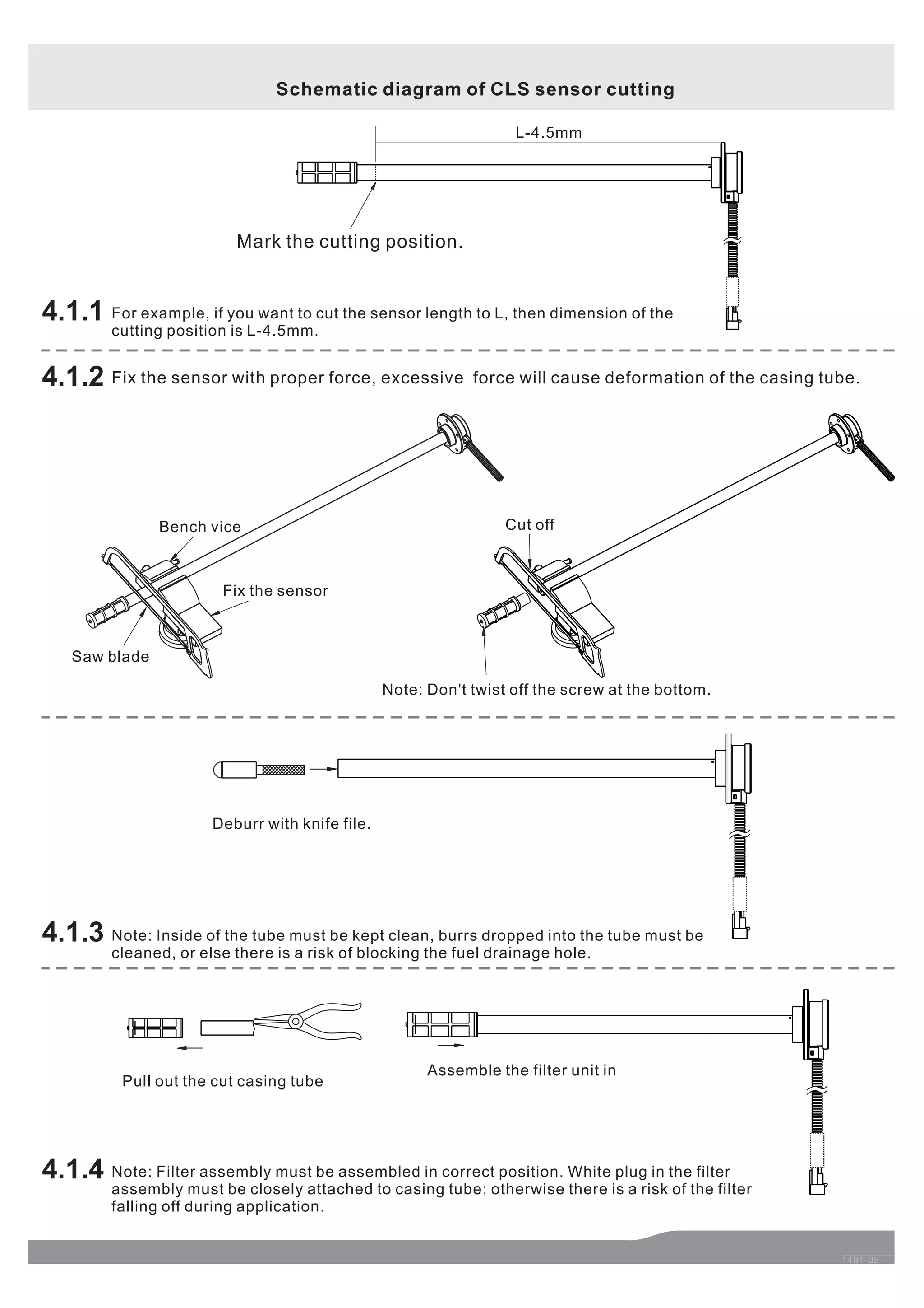 1491-05 
4.1.1 
Mark the cutting position. 
L-4.5mm 
Cut off 
Note: Don't twist off the screw at the bottom. 
Assemble the filter unit in 
Bench vice 
Pull out the cut casing tube 
4.1.3 
4.1.4 
Deburr with knife file. 
4.1.2 
Fix the sensor 
Saw blade 
Schematic diagram of CLS sensor cutting 
For example, if you want to cut the sensor length to L, then dimension of the 
cutting position is L-4.5mm. 
Fix the sensor with proper force, excessive force will cause deformation of the casing tube. 
Note: Inside of the tube must be kept clean, burrs dropped into the tube must be 
cleaned, or else there is a risk of blocking the fuel drainage hole. 
Note: Filter assembly must be assembled in correct position. White plug in the filter 
assembly must be closely attached to casing tube; otherwise there is a risk of the filter 
falling off during application. 
