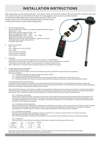 INSTALLATION INSTRUCTIONS 
With capacitance as the sensing element, CLS sensor series continuously detects the fuel level with resolution less than 
1mm. Sensor length can be trimmed to fit tanks of varying heights. It serves as an excellent solution 
for GPS fuel tracking applications with its high resolution. With a wide 
range of power input, and easily adjustable length, the CLS is easy 
to setup and works for a wide range of applications. 
1. Technical Specifications: 
Sensor length: 200~ 1500mm, any length available within this range 
Resolution: ≤1mm 
Wide range of power supply: DC10V ~ 32V 
Maximum operating current: < 15mA 
Working temperature: -40℃ ~ +85℃; - 4 0 F ~ +185F 
Material of the tubes: Aluminum Alloy 
Application environment: diesel, biodiesel, gasoline, kerosene 
(Not applicable in conducting medium) 
Protection rank: IP65 
2. Mode of connection: 
Pin1: VCC; 
Pin2: Output (0.5~4.5V or 0~5V 
); 
Pin3: GND; 
Pin4:Connect to calibrator; 
Pin5:Connect to calibrator; 
Pin6:Connect to calibrator; 
3. Calibrator: 
A calibrator could be used with multiple sensors. Requires 12V/ 23A battery. 
Red light is the power light. If the light isn't on when turned on, battery replacement is needed; 
Green light is the calibration light. Full/ Empty button is showed in above picture. 
Note: Calibration is necessary before using the sensor due to different fuel types; 
4. Length adjustment and Calibration: 
4.1 Adjustment of sensor length 
Aluminum tube can be trimmed shorter from the bottom according to different requirements from customers. 
Steps are as follows: 
4.1.1 Customer specifies the sensor length according to needs; 
4.1.2 Cut the unwanted part with steel saw; 
4.1.3 Remove the burrs and the debris at the cutting area with blade or screwdriver to avoid short circuit. 
4.1.4 Remove the filter unit, take out the plug, and assemble the plug on the aluminum tube, then assemble the filter. 
4.2 Calibration of the fuel level sensor 
Calibration of the fuel sensor is required to accurately detect the full and empty level. The fundamental principle is to allow the 
customer to define a full value and an empty value on the fuel sensor where the tank is full and empty. The electrical signal changes as 
the fuel level changes, calculating the height of the fuel level. 
Note: When the fuel sensor is shortened, it needs to be recalibrated. Calibration to empty level and full level is related to the medium 
and the liquid level, instead of volume of the tank; this operation can be operated in room (make a container to simulate a tank filled 
with diesel). First, calibrate full level, then the empty level, or else the sensor could not enter the setting mode. 
4.2.1. Calibration of full level 
Fill the tank to desired full level, put sensor into the tank, wait for about 30 seconds until the aluminum tube of the sensor is fill 
with fuel, then press and hold on to the “Full” button on the calibrator for 5 seconds till the green LED light slowly flickers. This 
indicates that calibration for full level is in progress. The green LED light will turn off after about 10 seconds, indicating that the 
calibration of the full level is complete. 
4.2.2. Calibration of the empty level 
Remove sensor from the container/tank. After liquid is drained from the sensor, press and hold on to the “Empty” button for about 
5 seconds until the green LED light starts to flicker. This indicates that calibration for empty level is in progress. The green 
LED light will turn off after about 10 seconds, indicating that calibration of the empty level is complete. 
4.2.3. Calibration completion 
Disconnect the calibrator after calibration is done. Connect Pin 1on sensor to power and Pin 3 on sensor to ground; 
calibration becomes effective when sensor is power on. 
Note: If the wrong button is pressed during operation, you can switch off the calibrator and exit the mode and readjust. 
4.2.4. Inspection 
When calibration of the full level and empty level is done, inspect the output signal of the sensor: 
Output 
0~5V 
0.5~4.5V 
Full 1/ 2 Level Empty 
5V 2. 5V 0V 
4.5V 2. 5V 0.5V 
If the output signal meets the values listed above, it means calibration is OK and the sensor is functioning normally. 
Otherwise, please check the mode of connection and recalibrate it. 
 