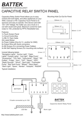 Features:
1x Touch Screen Panel
1x Circuit Control Box
1x DB-15 15pin Cable
20x Label Sticker
2x Power Cables (One for V+, another for GND)
6x Output Wire with Quick connectors
2x M4 Screws (For connecting Power Cables)
4x M4 Self-Tapping Screws (For mounting onto surface)
Include following labels:
“Navigation Lights”, “Anchor Light”, “Cabin
Lights”,”Cockpit Lights”, “Inst Light”, “Bilge Pump”,
“Accessories”, “Trim Tabs”, “Instruments”, “Wiper”, “DC
Outlets”, “Fridge”, “Horn”, “VHF”, “Stereo”, “GPS”,
“Depth Sounder”, “Winch”, “Spot Light”, “Freshwater
Pump”, “Bait Tank Pump”, “Blower”, “Deck Wash”,
“Stern Light”, “Spare”, “Aerator”, “Autopilot”, “RADAR”
Capacitive Relay Switch Panel allows you to easy
control LED work lights, and other appliances on your
4WD, Caravan or RV. Capactive Touch Panel is re-
sponsive and easy to operate. One device suits both
12V / 24V Voltage. No matter you use a truck or a
car both would work great. Maximum current for each
output is 10A, protected by PPTC Resettable fuse.
Typical installation:
http://www.batteksystem.com
BATTEKENGINEERING FOR EXCELLENCY
CAPACITIVE RELAY SWITCH PANEL
50mm / 2”
20mm / 0.8”
100mm / 4”
80mm / 3.14”
Mounting Hole Cut Out for Panel
BATTEK
Capacitive Switch Relay Panel
Touch Screen Panel DC 12V/24V
+
BATTERY
+ VGA Socket−
1 2 3 4 5 6
LED Bar Work Light
6 loads connected up to 10A
www.batteksystem.com
+ VGA Socket−
1 2 3 4 5 6
135mm / 5.3”
85mm / 3.3”
30mm / 1.2”
51mm / 2”
 