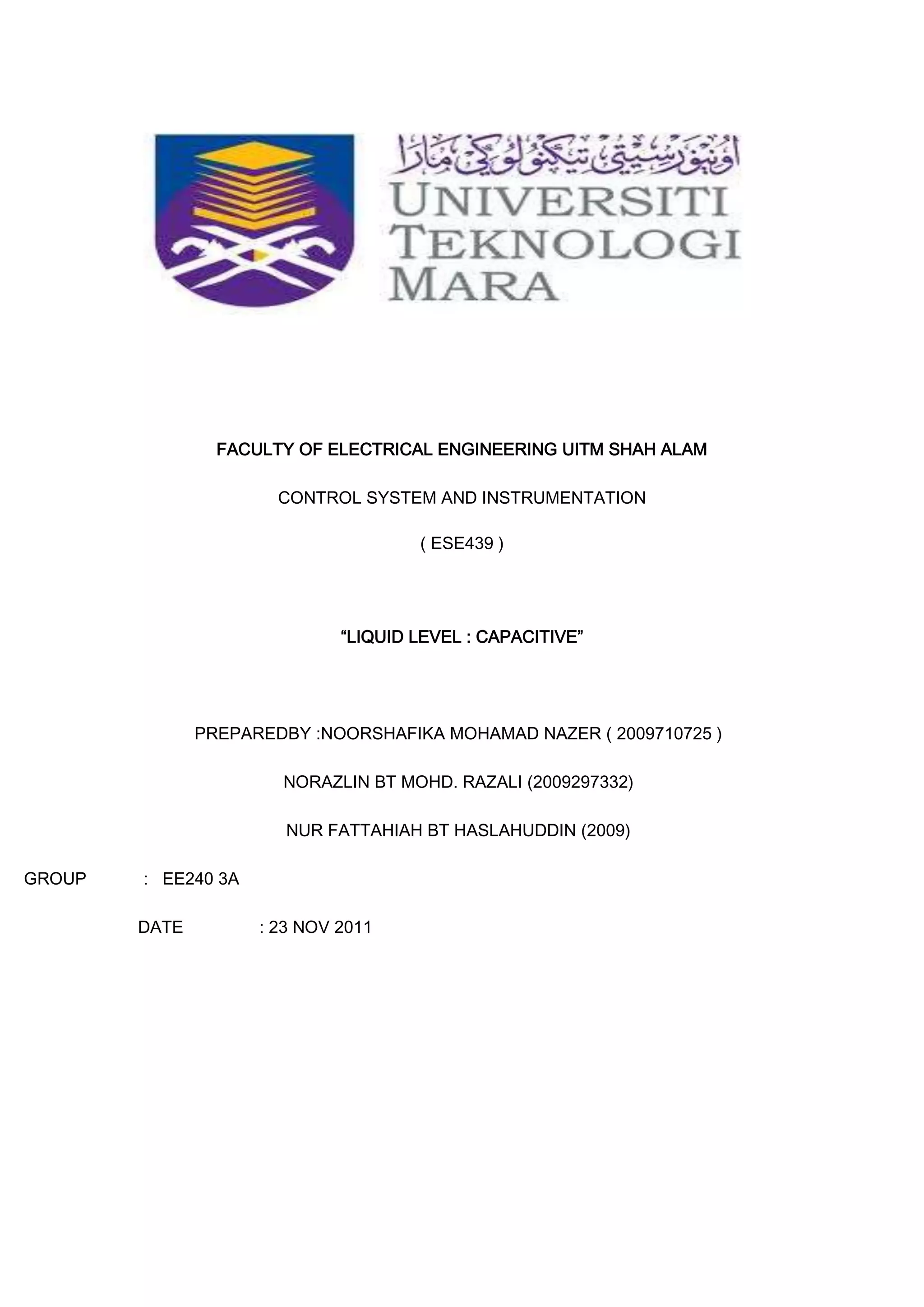 FACULTY OF ELECTRICAL ENGINEERING UITM SHAH ALAM

                       CONTROL SYSTEM AND INSTRUMENTATION

                                      ( ESE439 )




                              “LIQUID LEVEL : CAPACITIVE”




               PREPAREDBY :NOORSHAFIKA MOHAMAD NAZER ( 2009710725 )

                       NORAZLIN BT MOHD. RAZALI (2009297332)

                        NUR FATTAHIAH BT HASLAHUDDIN (2009)

GROUP   : EE240 3A

        DATE         : 23 NOV 2011
 