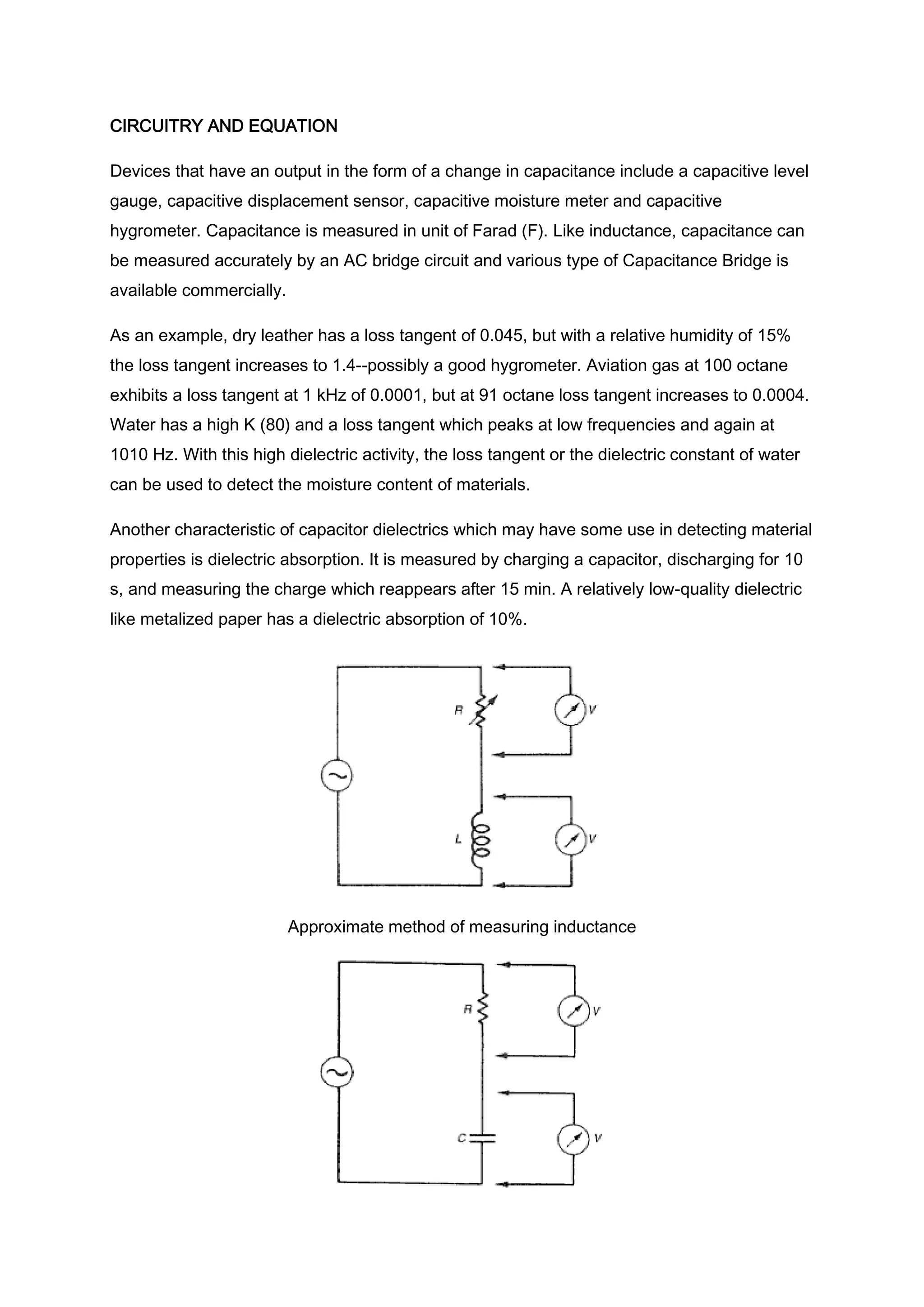 CIRCUITRY AND EQUATION

Devices that have an output in the form of a change in capacitance include a capacitive level
gauge, capacitive displacement sensor, capacitive moisture meter and capacitive
hygrometer. Capacitance is measured in unit of Farad (F). Like inductance, capacitance can
be measured accurately by an AC bridge circuit and various type of Capacitance Bridge is
available commercially.

As an example, dry leather has a loss tangent of 0.045, but with a relative humidity of 15%
the loss tangent increases to 1.4--possibly a good hygrometer. Aviation gas at 100 octane
exhibits a loss tangent at 1 kHz of 0.0001, but at 91 octane loss tangent increases to 0.0004.
Water has a high K (80) and a loss tangent which peaks at low frequencies and again at
1010 Hz. With this high dielectric activity, the loss tangent or the dielectric constant of water
can be used to detect the moisture content of materials.

Another characteristic of capacitor dielectrics which may have some use in detecting material
properties is dielectric absorption. It is measured by charging a capacitor, discharging for 10
s, and measuring the charge which reappears after 15 min. A relatively low-quality dielectric
like metalized paper has a dielectric absorption of 10%.




                          Approximate method of measuring inductance
 