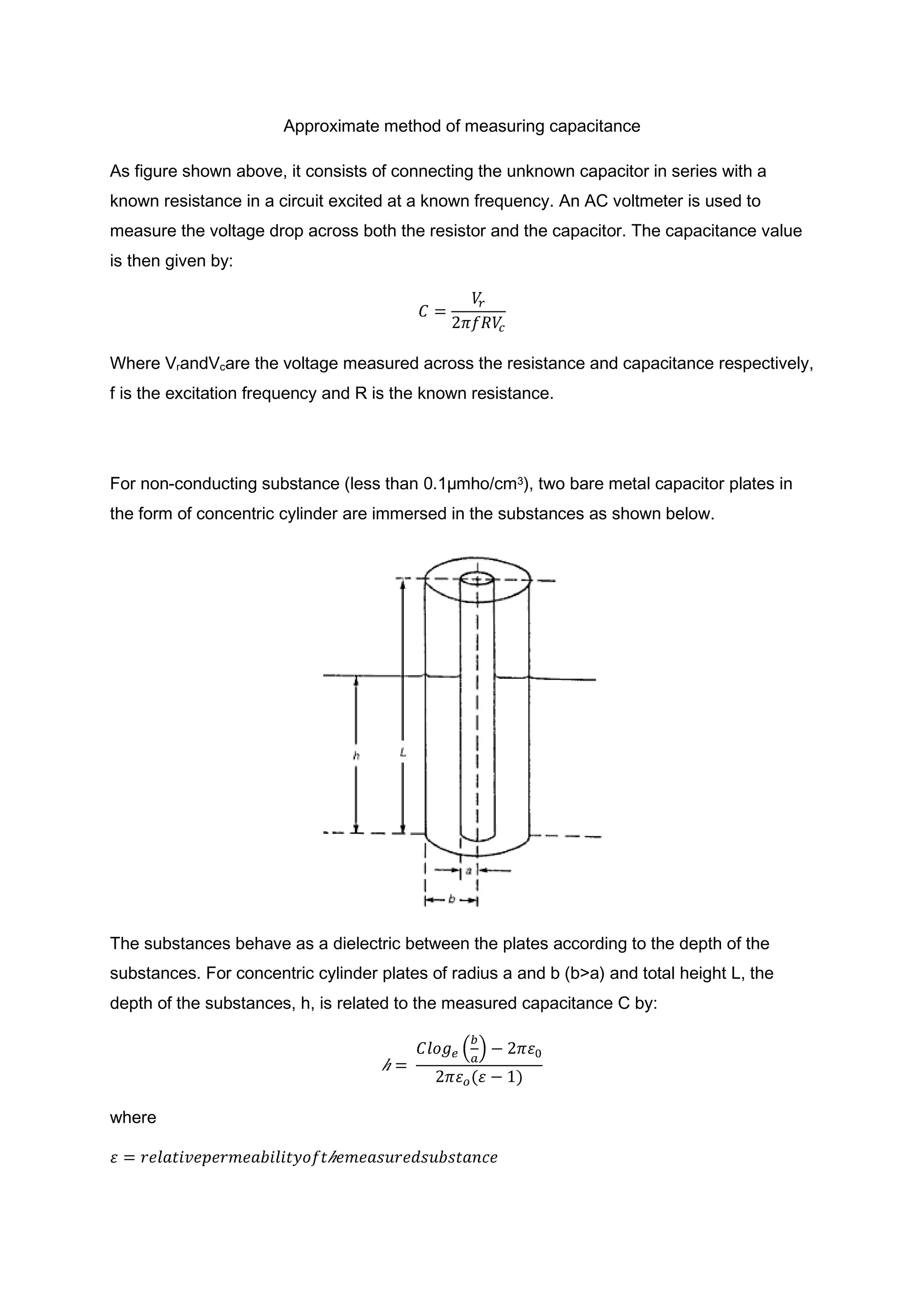 Approximate method of measuring capacitance

As figure shown above, it consists of connecting the unknown capacitor in series with a
known resistance in a circuit excited at a known frequency. An AC voltmeter is used to
measure the voltage drop across both the resistor and the capacitor. The capacitance value
is then given by:




Where VrandVcare the voltage measured across the resistance and capacitance respectively,
f is the excitation frequency and R is the known resistance.




For non-conducting substance (less than 0.1µmho/cm3), two bare metal capacitor plates in
the form of concentric cylinder are immersed in the substances as shown below.




The substances behave as a dielectric between the plates according to the depth of the
substances. For concentric cylinder plates of radius a and b (b>a) and total height L, the
depth of the substances, h, is related to the measured capacitance C by:




where
 