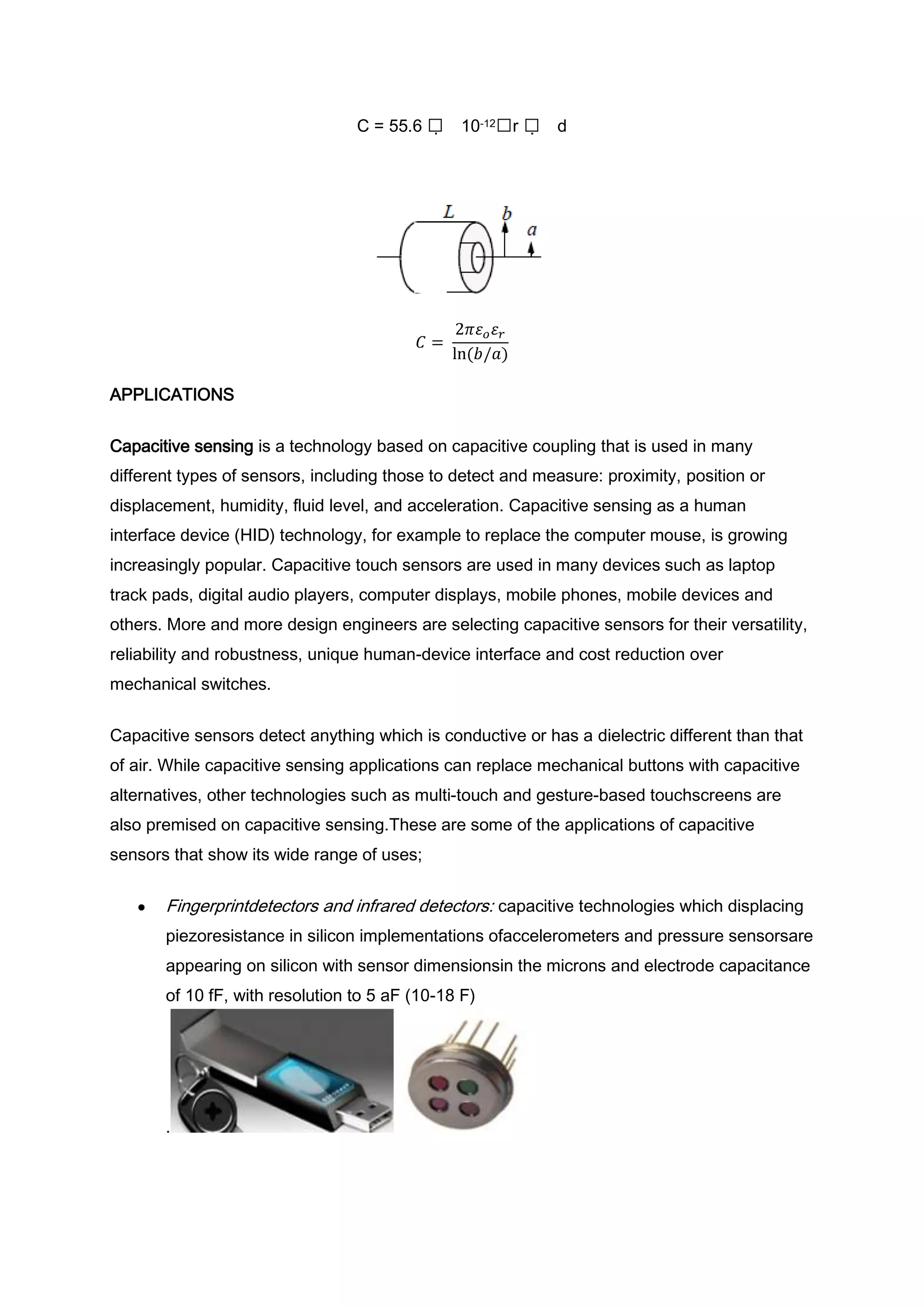 C = 55.6     10-12r    d




APPLICATIONS


Capacitive sensing is a technology based on capacitive coupling that is used in many
different types of sensors, including those to detect and measure: proximity, position or
displacement, humidity, fluid level, and acceleration. Capacitive sensing as a human
interface device (HID) technology, for example to replace the computer mouse, is growing
increasingly popular. Capacitive touch sensors are used in many devices such as laptop
track pads, digital audio players, computer displays, mobile phones, mobile devices and
others. More and more design engineers are selecting capacitive sensors for their versatility,
reliability and robustness, unique human-device interface and cost reduction over
mechanical switches.


Capacitive sensors detect anything which is conductive or has a dielectric different than that
of air. While capacitive sensing applications can replace mechanical buttons with capacitive
alternatives, other technologies such as multi-touch and gesture-based touchscreens are
also premised on capacitive sensing.These are some of the applications of capacitive
sensors that show its wide range of uses;


       Fingerprintdetectors and infrared detectors: capacitive technologies which displacing
       piezoresistance in silicon implementations ofaccelerometers and pressure sensorsare
       appearing on silicon with sensor dimensionsin the microns and electrode capacitance
       of 10 fF, with resolution to 5 aF (10-18 F)




       .
 
