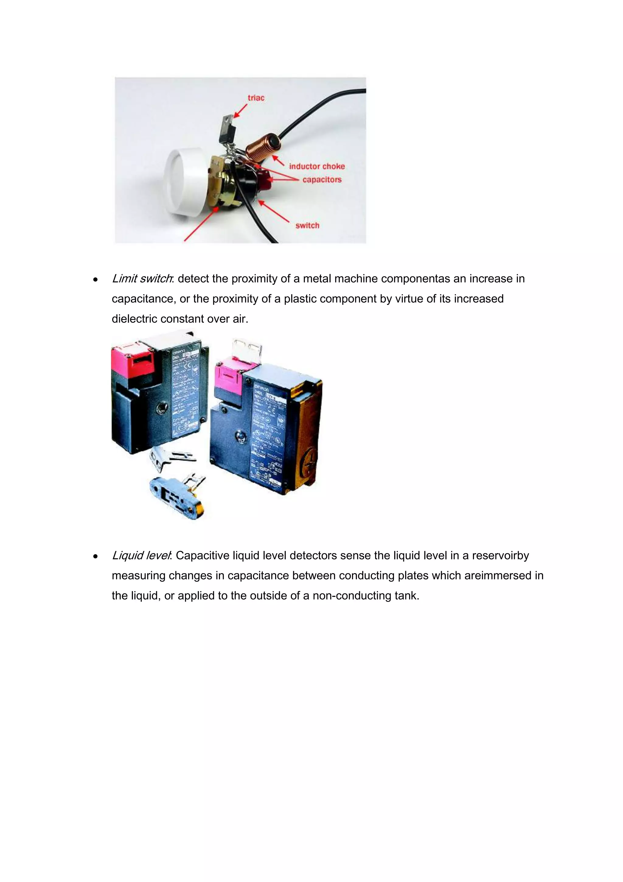 Limit switch: detect the proximity of a metal machine componentas an increase in
capacitance, or the proximity of a plastic component by virtue of its increased
dielectric constant over air.




Liquid level: Capacitive liquid level detectors sense the liquid level in a reservoirby
measuring changes in capacitance between conducting plates which areimmersed in
the liquid, or applied to the outside of a non-conducting tank.
 
