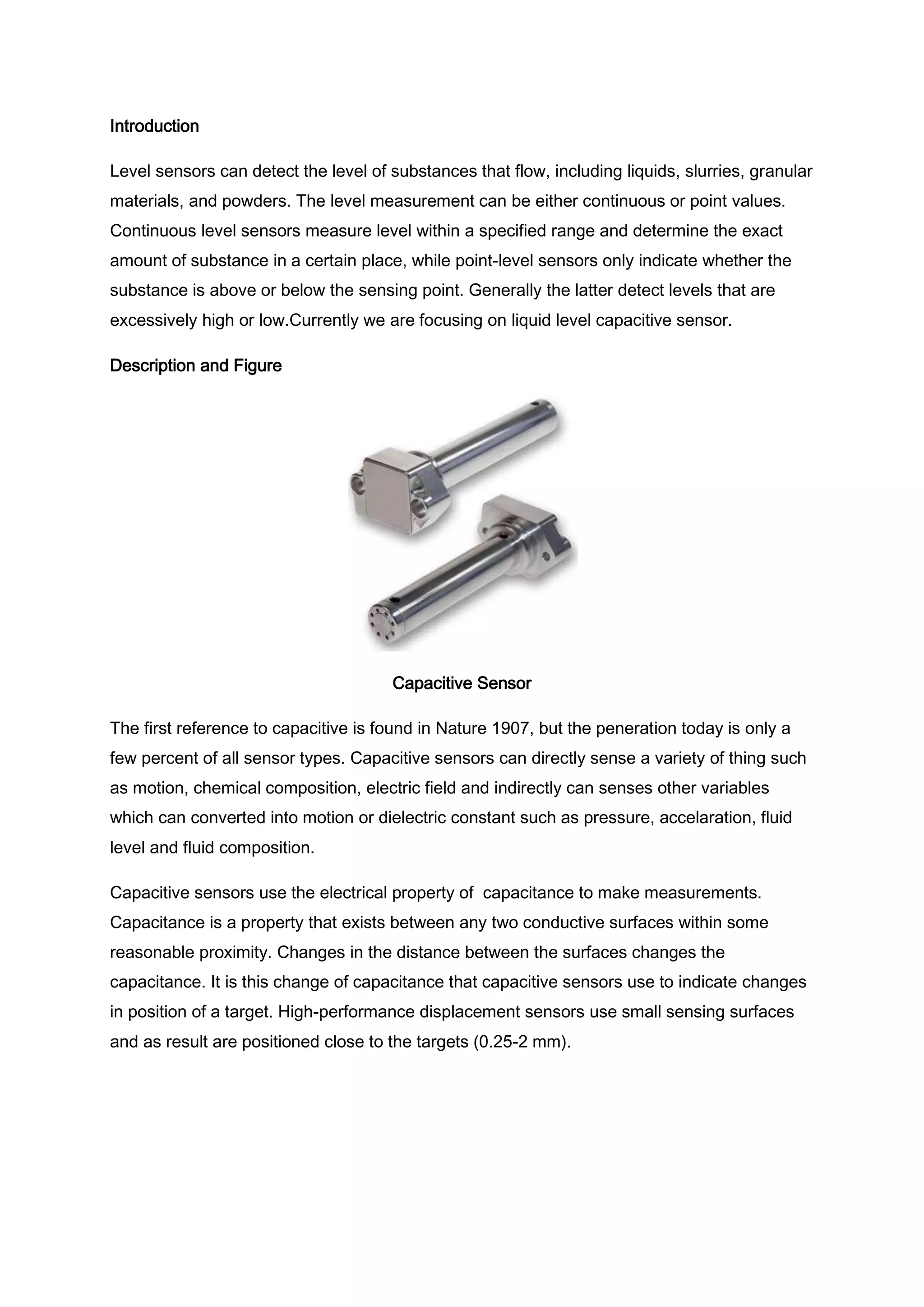 Introduction

Level sensors can detect the level of substances that flow, including liquids, slurries, granular
materials, and powders. The level measurement can be either continuous or point values.
Continuous level sensors measure level within a specified range and determine the exact
amount of substance in a certain place, while point-level sensors only indicate whether the
substance is above or below the sensing point. Generally the latter detect levels that are
excessively high or low.Currently we are focusing on liquid level capacitive sensor.

Description and Figure




                                       Capacitive Sensor

The first reference to capacitive is found in Nature 1907, but the peneration today is only a
few percent of all sensor types. Capacitive sensors can directly sense a variety of thing such
as motion, chemical composition, electric field and indirectly can senses other variables
which can converted into motion or dielectric constant such as pressure, accelaration, fluid
level and fluid composition.

Capacitive sensors use the electrical property of capacitance to make measurements.
Capacitance is a property that exists between any two conductive surfaces within some
reasonable proximity. Changes in the distance between the surfaces changes the
capacitance. It is this change of capacitance that capacitive sensors use to indicate changes
in position of a target. High-performance displacement sensors use small sensing surfaces
and as result are positioned close to the targets (0.25-2 mm).
 