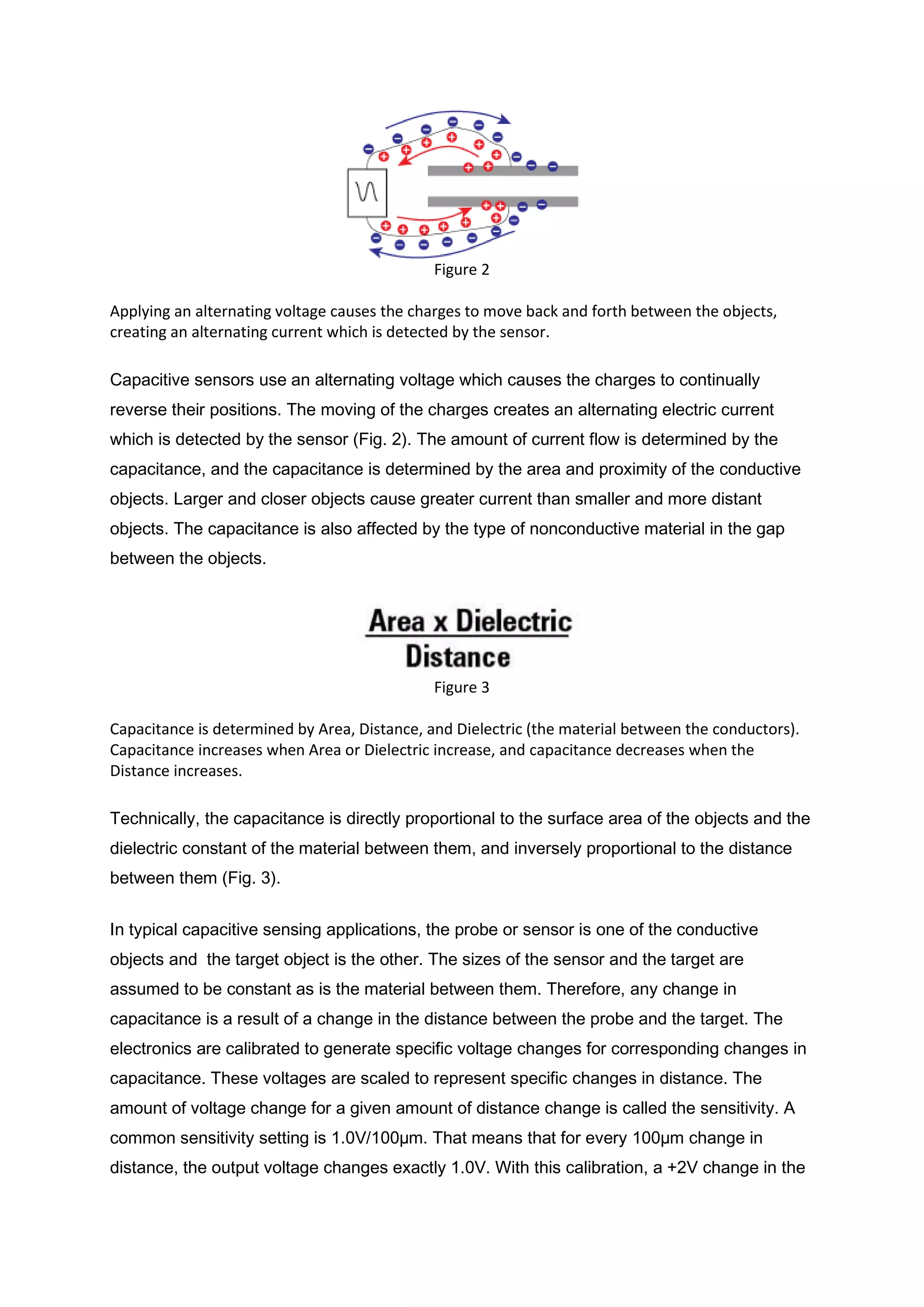 Figure 2

Applying an alternating voltage causes the charges to move back and forth between the objects,
creating an alternating current which is detected by the sensor.

Capacitive sensors use an alternating voltage which causes the charges to continually
reverse their positions. The moving of the charges creates an alternating electric current
which is detected by the sensor (Fig. 2). The amount of current flow is determined by the
capacitance, and the capacitance is determined by the area and proximity of the conductive
objects. Larger and closer objects cause greater current than smaller and more distant
objects. The capacitance is also affected by the type of nonconductive material in the gap
between the objects.




                                              Figure 3

Capacitance is determined by Area, Distance, and Dielectric (the material between the conductors).
Capacitance increases when Area or Dielectric increase, and capacitance decreases when the
Distance increases.

Technically, the capacitance is directly proportional to the surface area of the objects and the
dielectric constant of the material between them, and inversely proportional to the distance
between them (Fig. 3).


In typical capacitive sensing applications, the probe or sensor is one of the conductive
objects and the target object is the other. The sizes of the sensor and the target are
assumed to be constant as is the material between them. Therefore, any change in
capacitance is a result of a change in the distance between the probe and the target. The
electronics are calibrated to generate specific voltage changes for corresponding changes in
capacitance. These voltages are scaled to represent specific changes in distance. The
amount of voltage change for a given amount of distance change is called the sensitivity. A
common sensitivity setting is 1.0V/100µm. That means that for every 100µm change in
distance, the output voltage changes exactly 1.0V. With this calibration, a +2V change in the
 