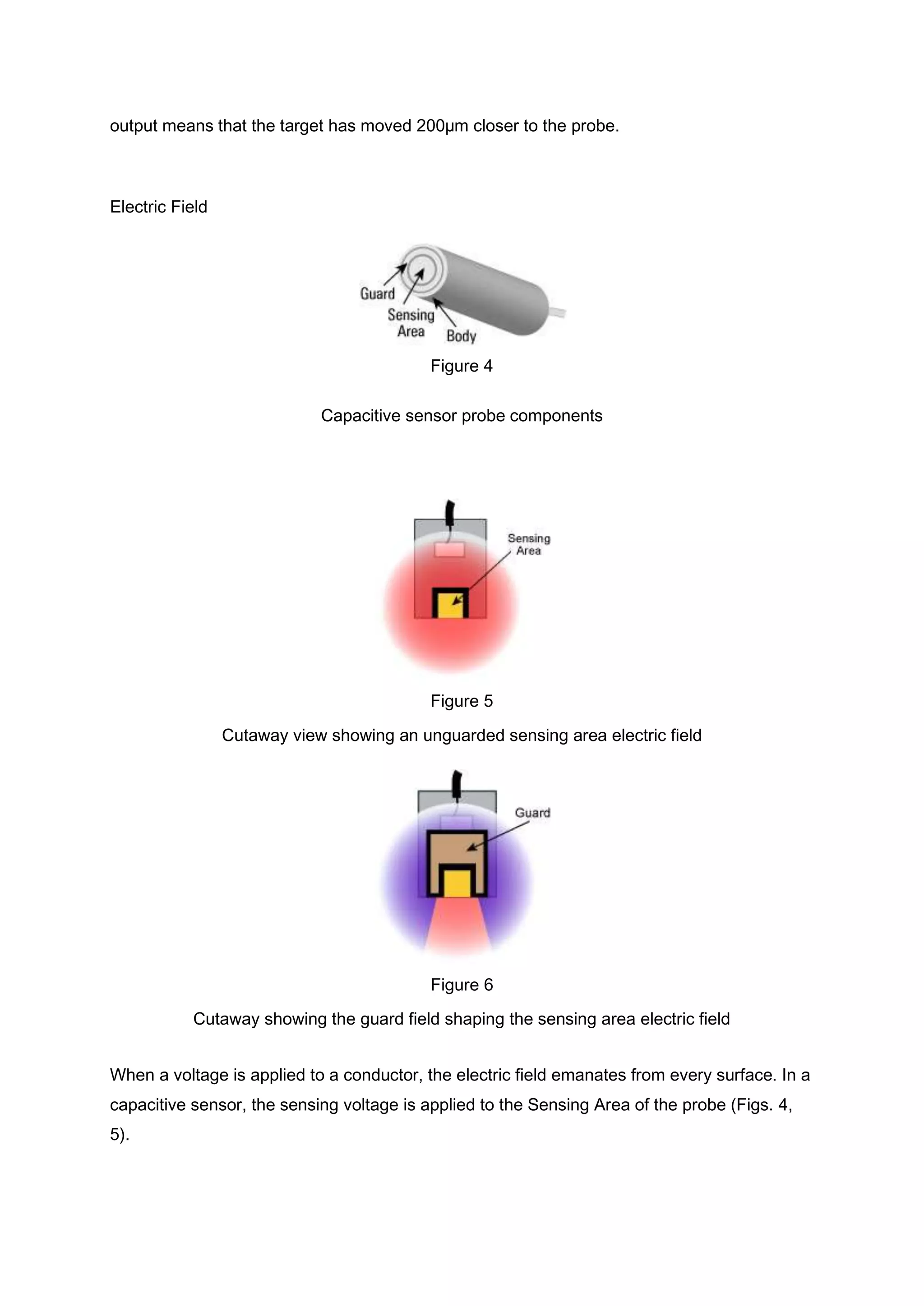 output means that the target has moved 200µm closer to the probe.



Electric Field




                                           Figure 4

                             Capacitive sensor probe components




                                           Figure 5
                 Cutaway view showing an unguarded sensing area electric field




                                           Figure 6
           Cutaway showing the guard field shaping the sensing area electric field


When a voltage is applied to a conductor, the electric field emanates from every surface. In a
capacitive sensor, the sensing voltage is applied to the Sensing Area of the probe (Figs. 4,
5).
 