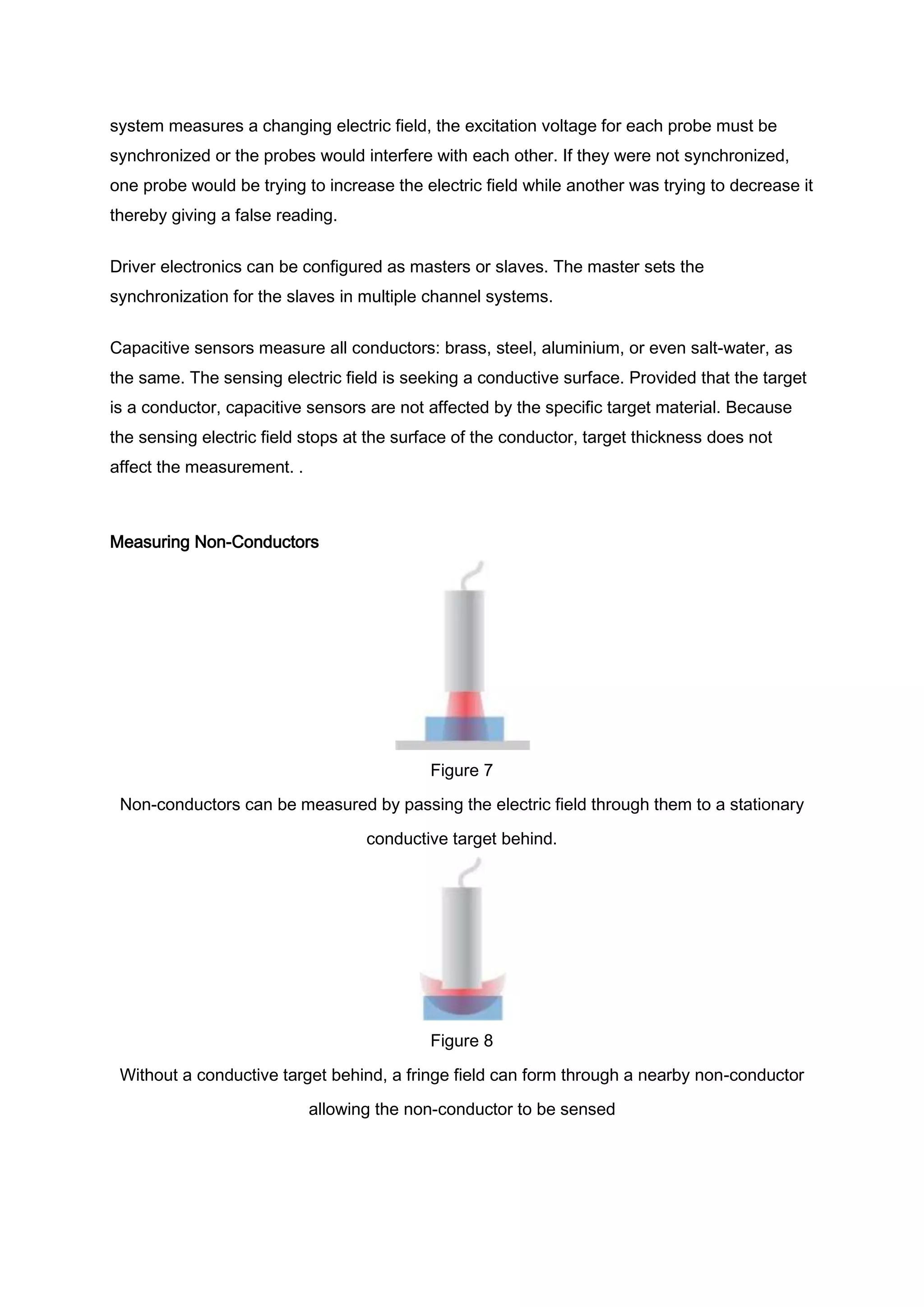 system measures a changing electric field, the excitation voltage for each probe must be
synchronized or the probes would interfere with each other. If they were not synchronized,
one probe would be trying to increase the electric field while another was trying to decrease it
thereby giving a false reading.


Driver electronics can be configured as masters or slaves. The master sets the
synchronization for the slaves in multiple channel systems.


Capacitive sensors measure all conductors: brass, steel, aluminium, or even salt-water, as
the same. The sensing electric field is seeking a conductive surface. Provided that the target
is a conductor, capacitive sensors are not affected by the specific target material. Because
the sensing electric field stops at the surface of the conductor, target thickness does not
affect the measurement. .



Measuring Non-Conductors




                                            Figure 7
 Non-conductors can be measured by passing the electric field through them to a stationary

                                   conductive target behind.




                                            Figure 8
 Without a conductive target behind, a fringe field can form through a nearby non-conductor
                            allowing the non-conductor to be sensed
 