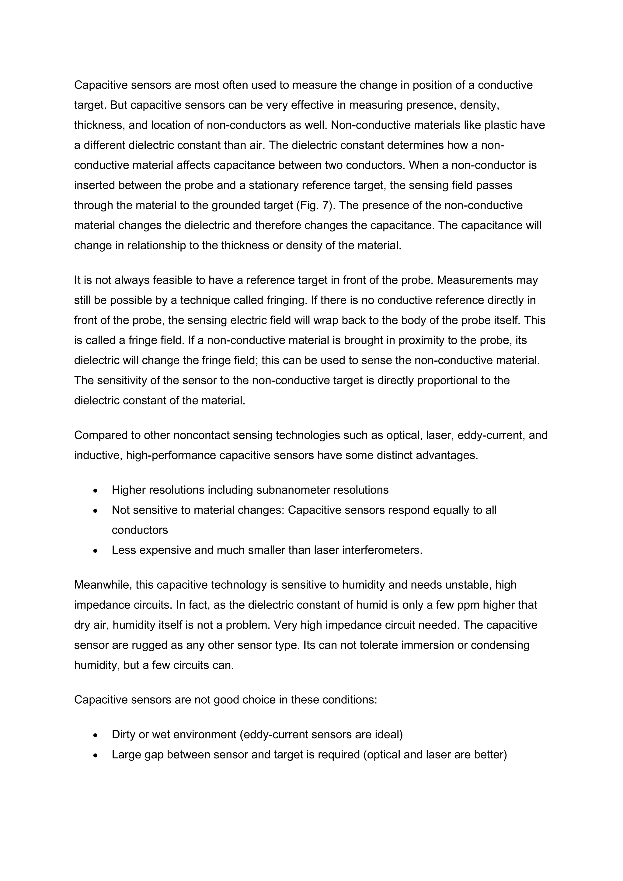 Capacitive sensors are most often used to measure the change in position of a conductive
target. But capacitive sensors can be very effective in measuring presence, density,
thickness, and location of non-conductors as well. Non-conductive materials like plastic have
a different dielectric constant than air. The dielectric constant determines how a non-
conductive material affects capacitance between two conductors. When a non-conductor is
inserted between the probe and a stationary reference target, the sensing field passes
through the material to the grounded target (Fig. 7). The presence of the non-conductive
material changes the dielectric and therefore changes the capacitance. The capacitance will
change in relationship to the thickness or density of the material.


It is not always feasible to have a reference target in front of the probe. Measurements may
still be possible by a technique called fringing. If there is no conductive reference directly in
front of the probe, the sensing electric field will wrap back to the body of the probe itself. This
is called a fringe field. If a non-conductive material is brought in proximity to the probe, its
dielectric will change the fringe field; this can be used to sense the non-conductive material.
The sensitivity of the sensor to the non-conductive target is directly proportional to the
dielectric constant of the material.


Compared to other noncontact sensing technologies such as optical, laser, eddy-current, and
inductive, high-performance capacitive sensors have some distinct advantages.


       Higher resolutions including subnanometer resolutions
       Not sensitive to material changes: Capacitive sensors respond equally to all
       conductors
       Less expensive and much smaller than laser interferometers.


Meanwhile, this capacitive technology is sensitive to humidity and needs unstable, high
impedance circuits. In fact, as the dielectric constant of humid is only a few ppm higher that
dry air, humidity itself is not a problem. Very high impedance circuit needed. The capacitive
sensor are rugged as any other sensor type. Its can not tolerate immersion or condensing
humidity, but a few circuits can.

Capacitive sensors are not good choice in these conditions:


       Dirty or wet environment (eddy-current sensors are ideal)
       Large gap between sensor and target is required (optical and laser are better)
 