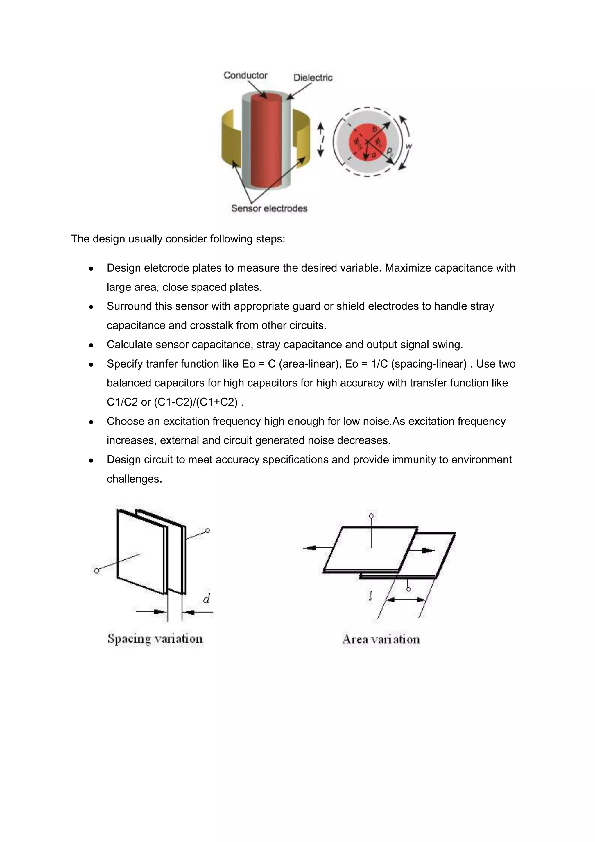 The design usually consider following steps:

       Design eletcrode plates to measure the desired variable. Maximize capacitance with
       large area, close spaced plates.
       Surround this sensor with appropriate guard or shield electrodes to handle stray
       capacitance and crosstalk from other circuits.
       Calculate sensor capacitance, stray capacitance and output signal swing.
       Specify tranfer function like Eo = C (area-linear), Eo = 1/C (spacing-linear) . Use two
       balanced capacitors for high capacitors for high accuracy with transfer function like
       C1/C2 or (C1-C2)/(C1+C2) .
       Choose an excitation frequency high enough for low noise.As excitation frequency
       increases, external and circuit generated noise decreases.
       Design circuit to meet accuracy specifications and provide immunity to environment
       challenges.
 