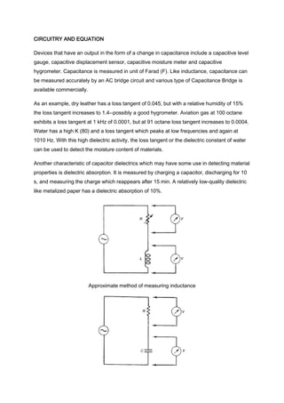 CIRCUITRY AND EQUATION

Devices that have an output in the form of a change in capacitance include a capacitive level
gauge, capacitive displacement sensor, capacitive moisture meter and capacitive
hygrometer. Capacitance is measured in unit of Farad (F). Like inductance, capacitance can
be measured accurately by an AC bridge circuit and various type of Capacitance Bridge is
available commercially.

As an example, dry leather has a loss tangent of 0.045, but with a relative humidity of 15%
the loss tangent increases to 1.4--possibly a good hygrometer. Aviation gas at 100 octane
exhibits a loss tangent at 1 kHz of 0.0001, but at 91 octane loss tangent increases to 0.0004.
Water has a high K (80) and a loss tangent which peaks at low frequencies and again at
1010 Hz. With this high dielectric activity, the loss tangent or the dielectric constant of water
can be used to detect the moisture content of materials.

Another characteristic of capacitor dielectrics which may have some use in detecting material
properties is dielectric absorption. It is measured by charging a capacitor, discharging for 10
s, and measuring the charge which reappears after 15 min. A relatively low-quality dielectric
like metalized paper has a dielectric absorption of 10%.




                          Approximate method of measuring inductance
 