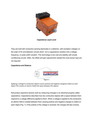Capacitance Liquid Level




They are built with conductive sensing electrodes in a dielectric, with excitation voltages on
the order of 5V and detection circuits which turn a capacitance variation into a voltage,
frequency, or pulse width variation. This technology is low cost and stability with simple
conditioning circuits. Often, the offset and gain adjustments needed the most sensor type are
not required.

Capacitance and Distance




                                              Figure 1

Applying a voltage to conductive objects causes positive and negative chargesto collect on each
object.This creates an electric fieldin the space between the objects.



Noncontact capacitive sensors work by measuring changes in an electrical property called
capacitance. Capacitance describes how two conductive objects with a space between them
respond to a voltage difference applied to them. When a voltage is applied to the conductors,
an electric field is created between them causing positive and negative charges to collect on
each object (Fig. 1). If the polarity of the voltage is reversed, the charges will also reverse.
 
