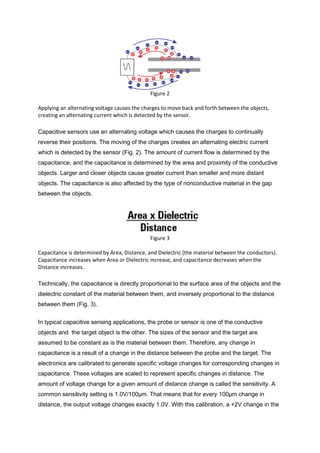 Figure 2

Applying an alternating voltage causes the charges to move back and forth between the objects,
creating an alternating current which is detected by the sensor.

Capacitive sensors use an alternating voltage which causes the charges to continually
reverse their positions. The moving of the charges creates an alternating electric current
which is detected by the sensor (Fig. 2). The amount of current flow is determined by the
capacitance, and the capacitance is determined by the area and proximity of the conductive
objects. Larger and closer objects cause greater current than smaller and more distant
objects. The capacitance is also affected by the type of nonconductive material in the gap
between the objects.




                                              Figure 3

Capacitance is determined by Area, Distance, and Dielectric (the material between the conductors).
Capacitance increases when Area or Dielectric increase, and capacitance decreases when the
Distance increases.

Technically, the capacitance is directly proportional to the surface area of the objects and the
dielectric constant of the material between them, and inversely proportional to the distance
between them (Fig. 3).


In typical capacitive sensing applications, the probe or sensor is one of the conductive
objects and the target object is the other. The sizes of the sensor and the target are
assumed to be constant as is the material between them. Therefore, any change in
capacitance is a result of a change in the distance between the probe and the target. The
electronics are calibrated to generate specific voltage changes for corresponding changes in
capacitance. These voltages are scaled to represent specific changes in distance. The
amount of voltage change for a given amount of distance change is called the sensitivity. A
common sensitivity setting is 1.0V/100µm. That means that for every 100µm change in
distance, the output voltage changes exactly 1.0V. With this calibration, a +2V change in the
 