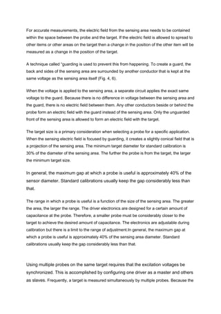 For accurate measurements, the electric field from the sensing area needs to be contained
within the space between the probe and the target. If the electric field is allowed to spread to
other items or other areas on the target then a change in the position of the other item will be
measured as a change in the position of the target.


A technique called “guarding is used to prevent this from happening. To create a guard, the
back and sides of the sensing area are surrounded by another conductor that is kept at the
same voltage as the sensing area itself (Fig. 4, 6).


When the voltage is applied to the sensing area, a separate circuit applies the exact same
voltage to the guard. Because there is no difference in voltage between the sensing area and
the guard, there is no electric field between them. Any other conductors beside or behind the
probe form an electric field with the guard instead of the sensing area. Only the unguarded
front of the sensing area is allowed to form an electric field with the target.


The target size is a primary consideration when selecting a probe for a specific application.
When the sensing electric field is focused by guarding, it creates a slightly conical field that is
a projection of the sensing area. The minimum target diameter for standard calibration is
30% of the diameter of the sensing area. The further the probe is from the target, the larger
the minimum target size.


In general, the maximum gap at which a probe is useful is approximately 40% of the
sensor diameter. Standard calibrations usually keep the gap considerably less than
that.

The range in which a probe is useful is a function of the size of the sensing area. The greater
the area, the larger the range. The driver electronics are designed for a certain amount of
capacitance at the probe. Therefore, a smaller probe must be considerably closer to the
target to achieve the desired amount of capacitance. The electronics are adjustable during
calibration but there is a limit to the range of adjustment.In general, the maximum gap at
which a probe is useful is approximately 40% of the sensing area diameter. Standard
calibrations usually keep the gap considerably less than that.




Using multiple probes on the same target requires that the excitation voltages be
synchronized. This is accomplished by configuring one driver as a master and others
as slaves. Frequently, a target is measured simultaneously by multiple probes. Because the
 