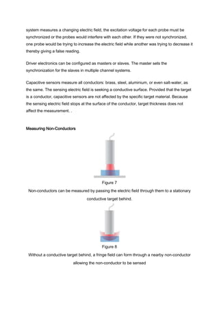 system measures a changing electric field, the excitation voltage for each probe must be
synchronized or the probes would interfere with each other. If they were not synchronized,
one probe would be trying to increase the electric field while another was trying to decrease it
thereby giving a false reading.


Driver electronics can be configured as masters or slaves. The master sets the
synchronization for the slaves in multiple channel systems.


Capacitive sensors measure all conductors: brass, steel, aluminium, or even salt-water, as
the same. The sensing electric field is seeking a conductive surface. Provided that the target
is a conductor, capacitive sensors are not affected by the specific target material. Because
the sensing electric field stops at the surface of the conductor, target thickness does not
affect the measurement. .



Measuring Non-Conductors




                                            Figure 7
 Non-conductors can be measured by passing the electric field through them to a stationary

                                   conductive target behind.




                                            Figure 8
 Without a conductive target behind, a fringe field can form through a nearby non-conductor
                            allowing the non-conductor to be sensed
 