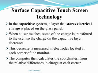 Surface Capacitive Touch Screen
Technology
In the capacitive system, a layer that stores electrical
charge is placed on the glass panel.
When a user touches, some of the charge is transferred
to the user, so the charge on the capacitive layer
decreases.
This decrease is measured in electrodes located at
each corner of the monitor.
The computer then calculates the coordinates, from
the relative differences in charge at each corner.
NIET GR.NOIDA
 