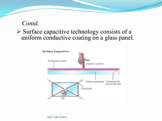 Contd.
 Surface capacitive technology consists of a
uniform conductive coating on a glass panel.
NIET GR.NOIDA
 