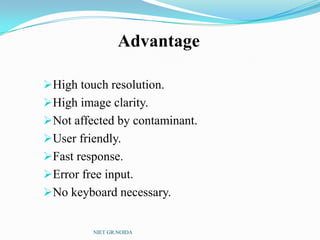 Advantage
High touch resolution.
High image clarity.
Not affected by contaminant.
User friendly.
Fast response.
Error free input.
No keyboard necessary.
NIET GR.NOIDA
 