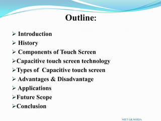  Introduction
 History
 Components of Touch Screen
Capacitive touch screen technology
Types of Capacitive touch screen
 Advantages & Disadvantage
 Applications
Future Scope
Conclusion
Outline:
NIET GR.NOIDA
 