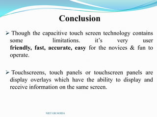 Conclusion
 Though the capacitive touch screen technology contains
some limitations. it’s very user
friendly, fast, accurate, easy for the novices & fun to
operate.
 Touchscreens, touch panels or touchscreen panels are
display overlays which have the ability to display and
receive information on the same screen.
NIET GR.NOIDA
 