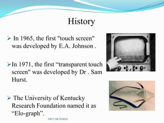 History
 In 1965, the first "touch screen"
was developed by E.A. Johnson .
In 1971, the first “transparent touch
screen" was developed by Dr . Sam
Hurst.
 The University of Kentucky
Research Foundation named it as
“Elo-graph”.
NIET GR.NOIDA
 