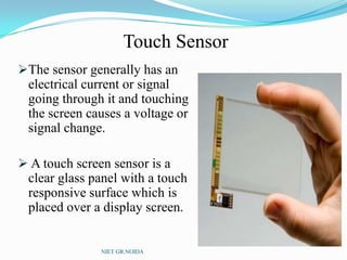 Touch Sensor
The sensor generally has an
electrical current or signal
going through it and touching
the screen causes a voltage or
signal change.
 A touch screen sensor is a
clear glass panel with a touch
responsive surface which is
placed over a display screen.
NIET GR.NOIDA
 