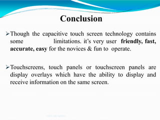 Conclusion
NIET GR.NOIDA
Though the capacitive touch screen technology contains
some limitations. it’s very user friendly, fast,
accurate, easy for the novices & fun to operate.
Touchscreens, touch panels or touchscreen panels are
display overlays which have the ability to display and
receive information on the same screen.
 