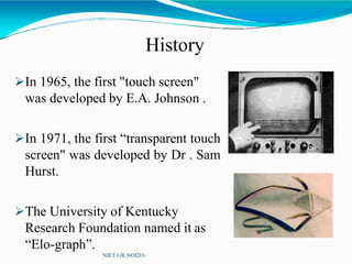 History
In 1965, the first "touch screen"
was developed by E.A. Johnson .
In 1971, the first “transparent touch
screen" was developed by Dr . Sam
Hurst.
The University of Kentucky
Research Foundation named it as
“Elo-graph”.
NIET GR.NOIDA
 