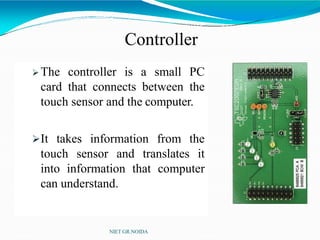 Controller
 The controller is a small PC
card that connects between the
touch sensor and the computer.
It takes information from the
touch sensor and translates it
into information that computer
can understand.
NIET GR.NOIDA
 