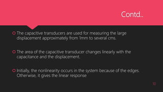 Contd..
 The capacitive transducers are used for measuring the large
displacement approximately from 1mm to several cms.
 The area of the capacitive transducer changes linearly with the
capacitance and the displacement.
 Initially, the nonlinearity occurs in the system because of the edges.
Otherwise, it gives the linear response
10
 
