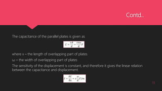Contd..
The capacitance of the parallel plates is given as
where x – the length of overlapping part of plates
ω – the width of overlapping part of plates
The sensitivity of the displacement is constant, and therefore it gives the linear relation
between the capacitance and displacement.
11
 