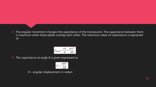  The angular movement changes the capacitance of the transducers. The capacitance between them
is maximum when these plates overlap each other. The maximum value of capacitance is expressed
as
 The capacitance at angle θ is given expressed as
θ – angular displacement in radian
14
 