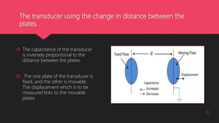 The transducer using the change in distance between the
plates
 The capacitance of the transducer
is inversely proportional to the
distance between the plates.
 The one plate of the transducer is
fixed, and the other is movable.
The displacement which is to be
measured links to the movable
plates
16
 