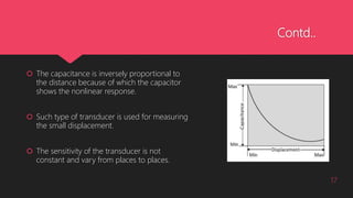 Contd..
 The capacitance is inversely proportional to
the distance because of which the capacitor
shows the nonlinear response.
 Such type of transducer is used for measuring
the small displacement.
 The sensitivity of the transducer is not
constant and vary from places to places.
17
 