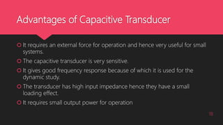 Advantages of Capacitive Transducer
 It requires an external force for operation and hence very useful for small
systems.
 The capacitive transducer is very sensitive.
 It gives good frequency response because of which it is used for the
dynamic study.
 The transducer has high input impedance hence they have a small
loading effect.
 It requires small output power for operation
18
 