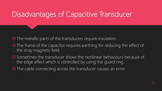 Disadvantages of Capacitive Transducer
 The metallic parts of the transducers require insulation.
 The frame of the capacitor requires earthing for reducing the effect of
the stray magnetic field.
 Sometimes the transducer shows the nonlinear behaviours because of
the edge effect which is controlled by using the guard ring.
 The cable connecting across the transducer causes an error.
19
 