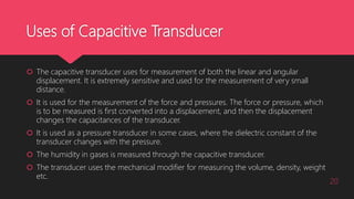 Uses of Capacitive Transducer
 The capacitive transducer uses for measurement of both the linear and angular
displacement. It is extremely sensitive and used for the measurement of very small
distance.
 It is used for the measurement of the force and pressures. The force or pressure, which
is to be measured is first converted into a displacement, and then the displacement
changes the capacitances of the transducer.
 It is used as a pressure transducer in some cases, where the dielectric constant of the
transducer changes with the pressure.
 The humidity in gases is measured through the capacitive transducer.
 The transducer uses the mechanical modifier for measuring the volume, density, weight
etc.
20
 