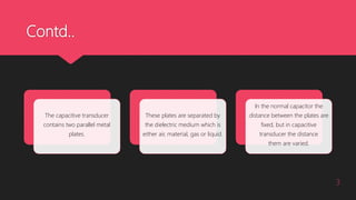 Contd..
3
The capacitive transducer
contains two parallel metal
plates.
These plates are separated by
the dielectric medium which is
either air, material, gas or liquid.
In the normal capacitor the
distance between the plates are
fixed, but in capacitive
transducer the distance
them are varied.
 