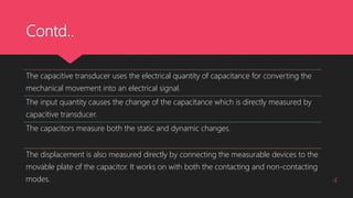 Contd..
4
The capacitive transducer uses the electrical quantity of capacitance for converting the
mechanical movement into an electrical signal.
The input quantity causes the change of the capacitance which is directly measured by
capacitive transducer.
The capacitors measure both the static and dynamic changes.
The displacement is also measured directly by connecting the measurable devices to the
movable plate of the capacitor. It works on with both the contacting and non-contacting
modes.
 