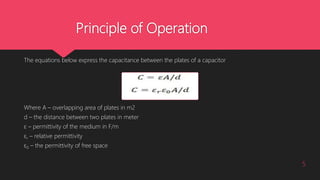 Principle of Operation
The equations below express the capacitance between the plates of a capacitor
Where A – overlapping area of plates in m2
d – the distance between two plates in meter
ε – permittivity of the medium in F/m
εr – relative permittivity
ε0 – the permittivity of free space
5
 