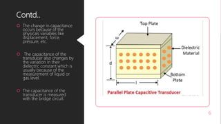 Contd..
 The change in capacitance
occurs because of the
physicals variables like
displacement, force,
pressure, etc.
 The capacitance of the
transducer also changes by
the variation in their
dielectric constant which is
usually because of the
measurement of liquid or
gas level.
 The capacitance of the
transducer is measured
with the bridge circuit.
6
 