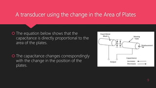 A transducer using the change in the Area of Plates
 The equation below shows that the
capacitance is directly proportional to the
area of the plates.
 The capacitance changes correspondingly
with the change in the position of the
plates.
9
 