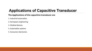 Applications of Capacitive Transducer
The Applications of the capacitive transducer are
1. Industrial automation
2. Aerospace engineering
3. Medical devices
4. Automotive systems
5. Consumer electronics
 